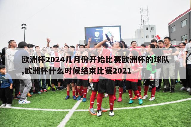 欧洲杯2024几月份开始比赛欧洲杯的球队,欧洲杯什么时候结束比赛2021