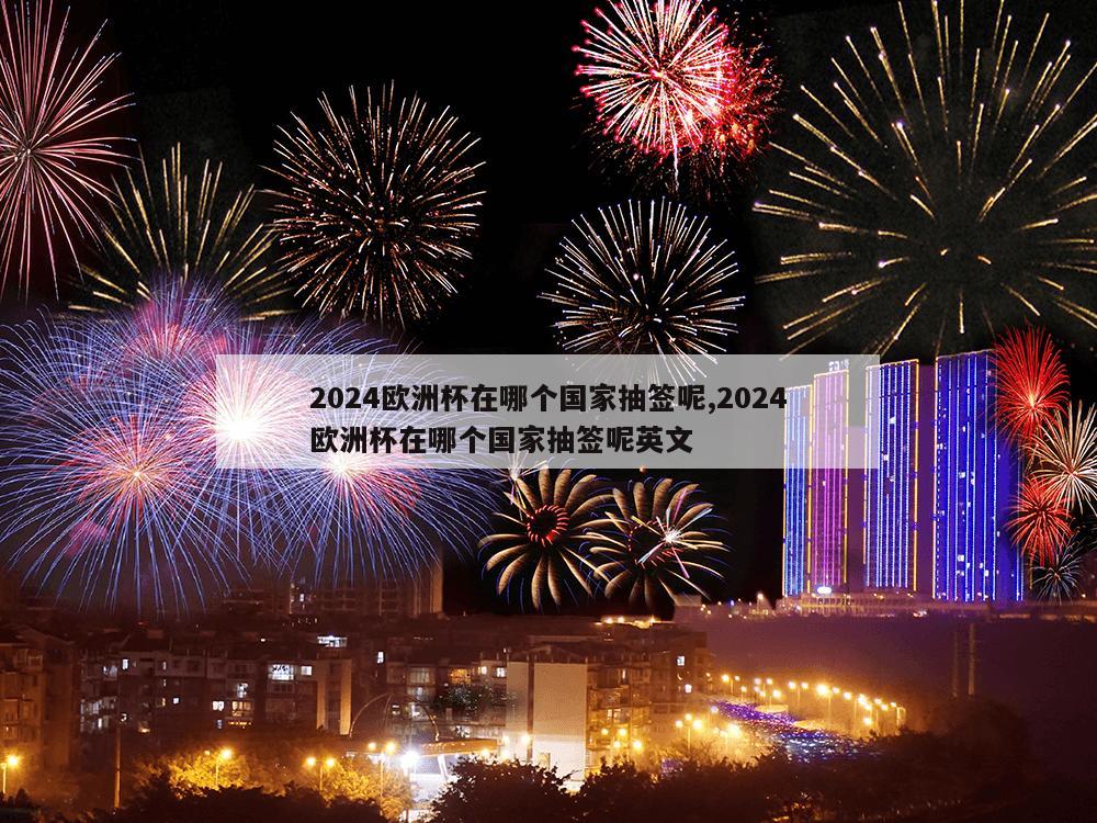 2024欧洲杯在哪个国家抽签呢,2024欧洲杯在哪个国家抽签呢英文