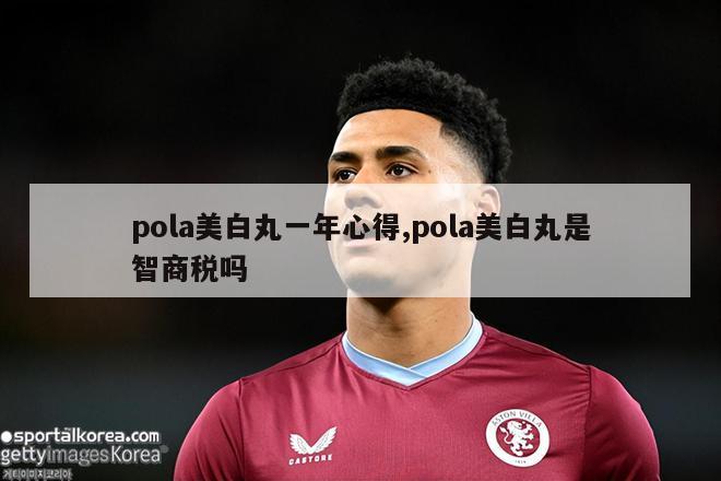 pola美白丸一年心得,pola美白丸是智商税吗