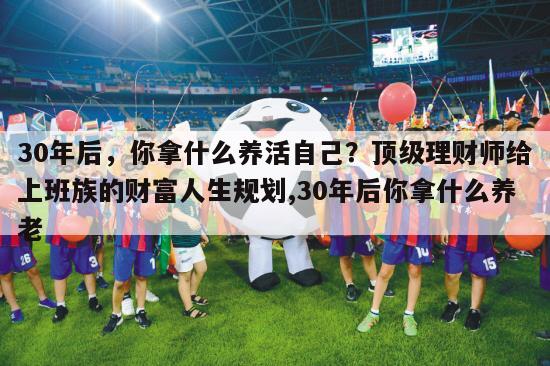 30年后，你拿什么养活自己？顶级理财师给上班族的财富人生规划,30年后你拿什么养老