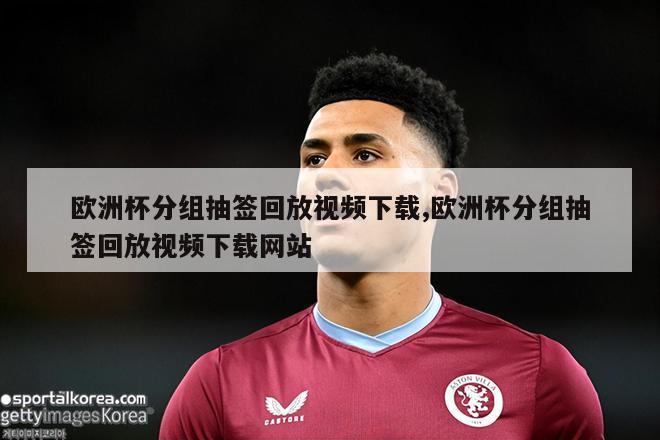 欧洲杯分组抽签回放视频下载,欧洲杯分组抽签回放视频下载网站